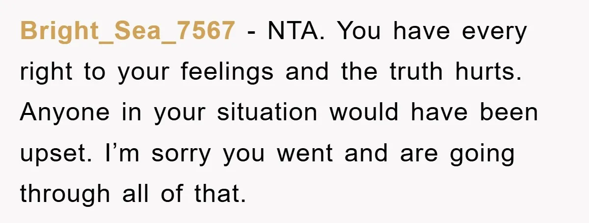 Bright_Sea_7567 − NTA. You have every right to your feelings and the truth hurts. Anyone in your situation would have been upset. I’m sorry you went and are going through...