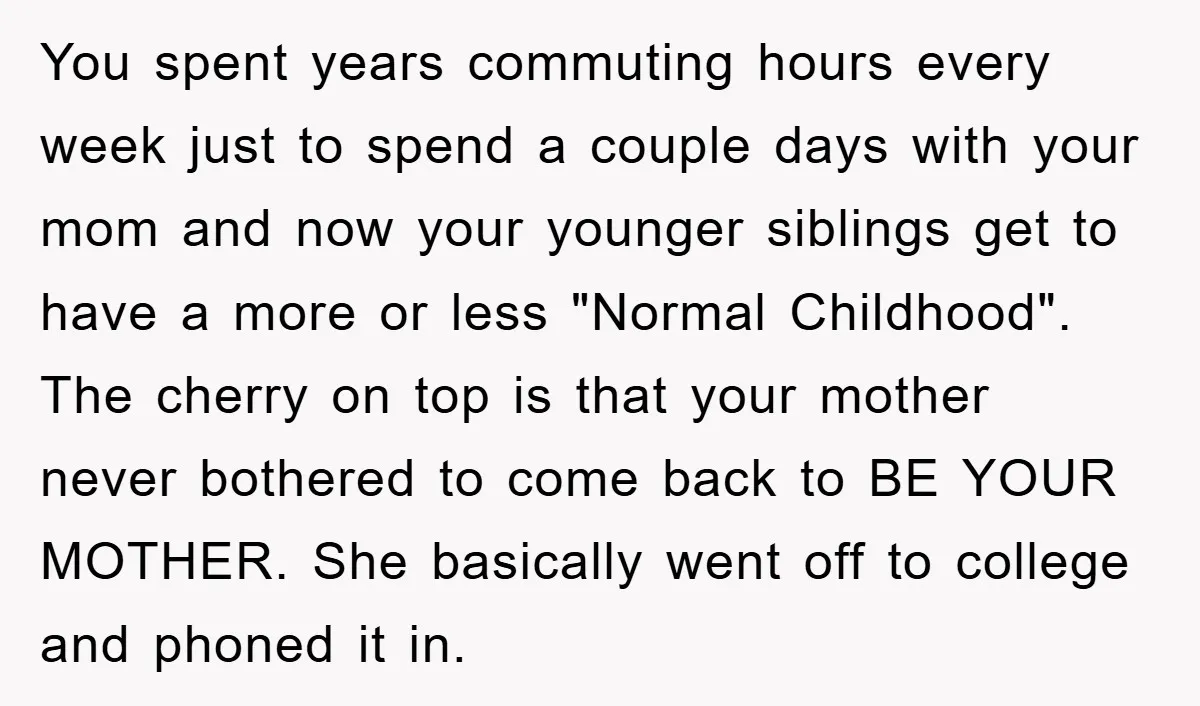 You spent years commuting hours every week just to spend a couple days with your mom and now your younger siblings get to have a more or less "Normal Childhood"....