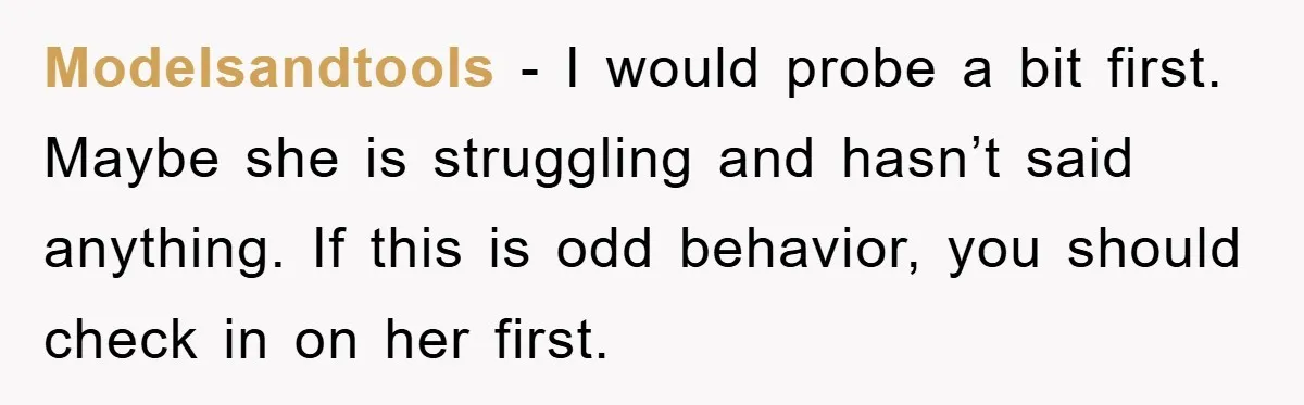 Modelsandtools - I would probe a bit first. Maybe she is struggling and hasn’t said anything. If this is odd behavior, you should check in on her first.