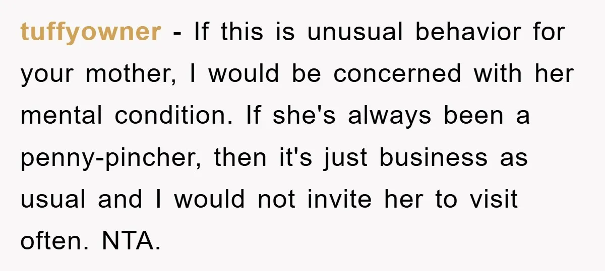 tuffyowner - If this is unusual behavior for your mother, I would be concerned with her mental condition. If she's always been a penny-pincher, then it's just business as usual...