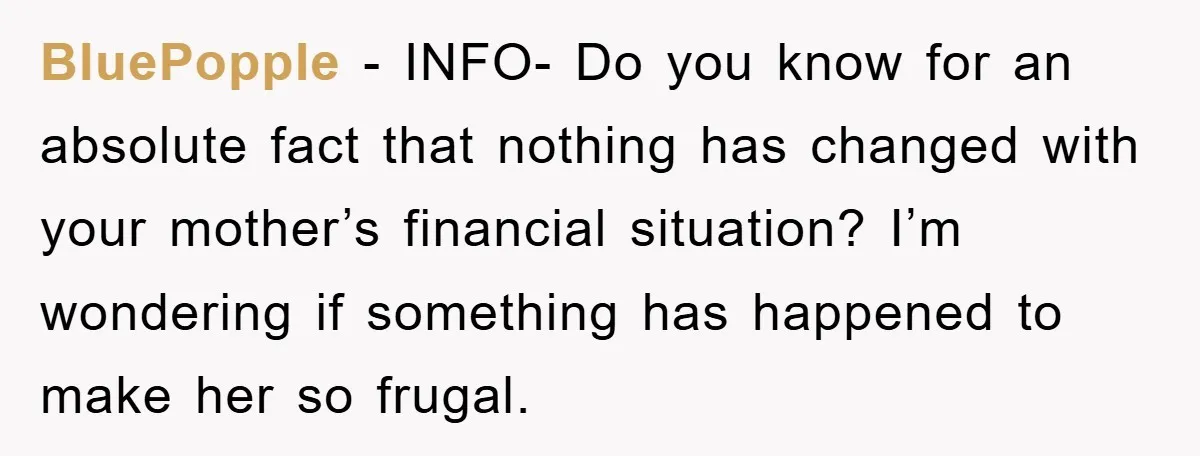 BluePopple - INFO- Do you know for an absolute fact that nothing has changed with your mother’s financial situation? I’m wondering if something has happened to make her so frugal.