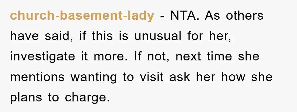 church-basement-lady - NTA. As others have said, if this is unusual for her, investigate it more. If not, next time she mentions wanting to visit ask her how she plans...