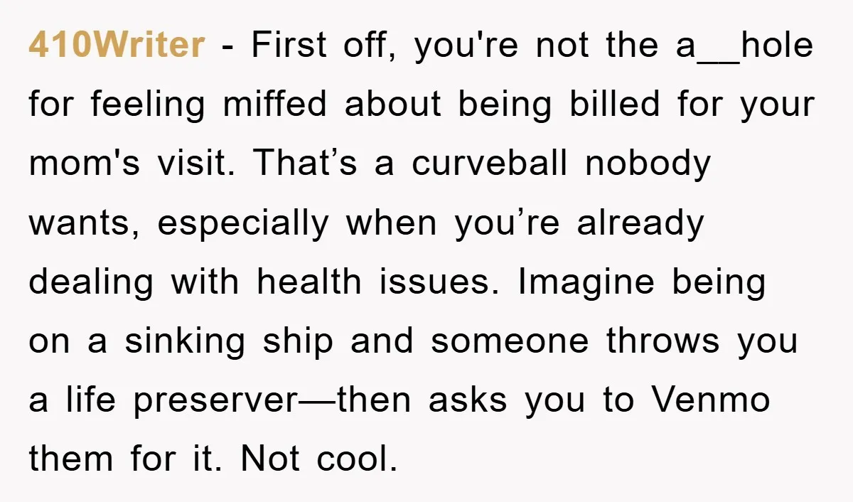 410Writer - First off, you're not the a__hole for feeling miffed about being billed for your mom's visit. That’s a curveball nobody wants, especially when you’re already dealing with health...
