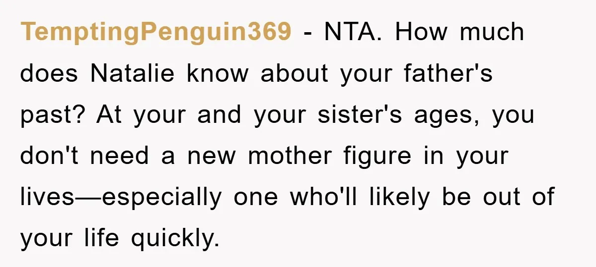 TemptingPenguin369 − NTA. How much does Natalie know about your father's past? At your and your sister's ages, you don't need a new mother figure in your lives—especially one who'll...