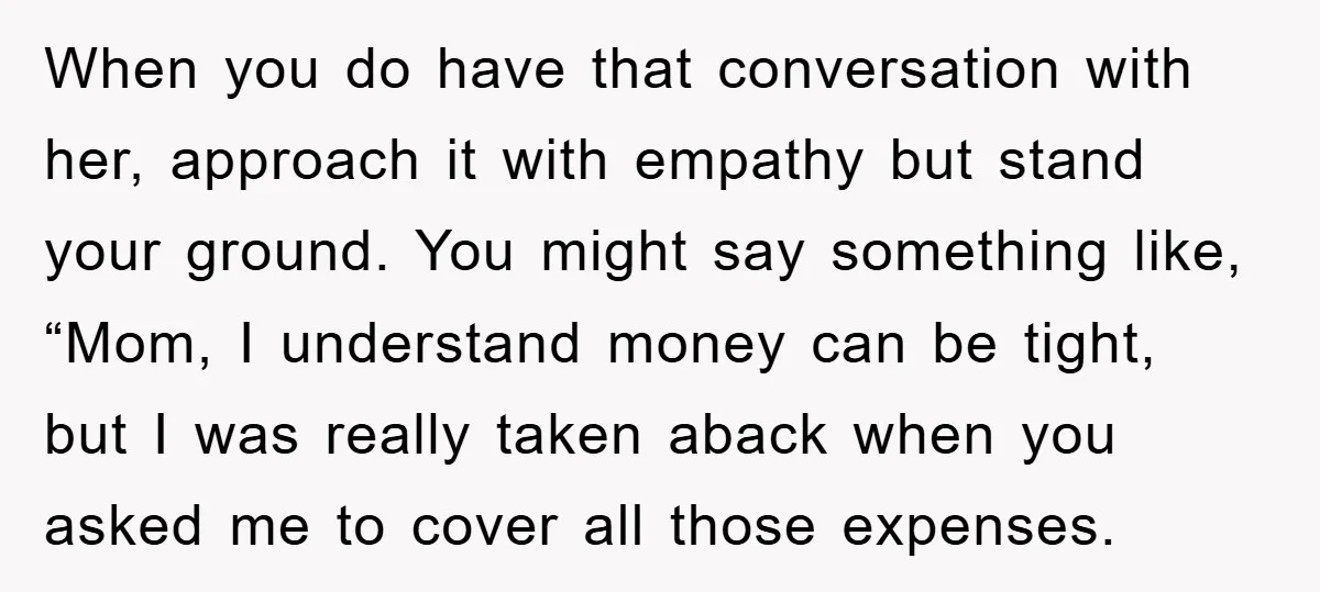 When you do have that conversation with her, approach it with empathy but stand your ground. You might say something like, “Mom, I understand money can be tight, but I...
