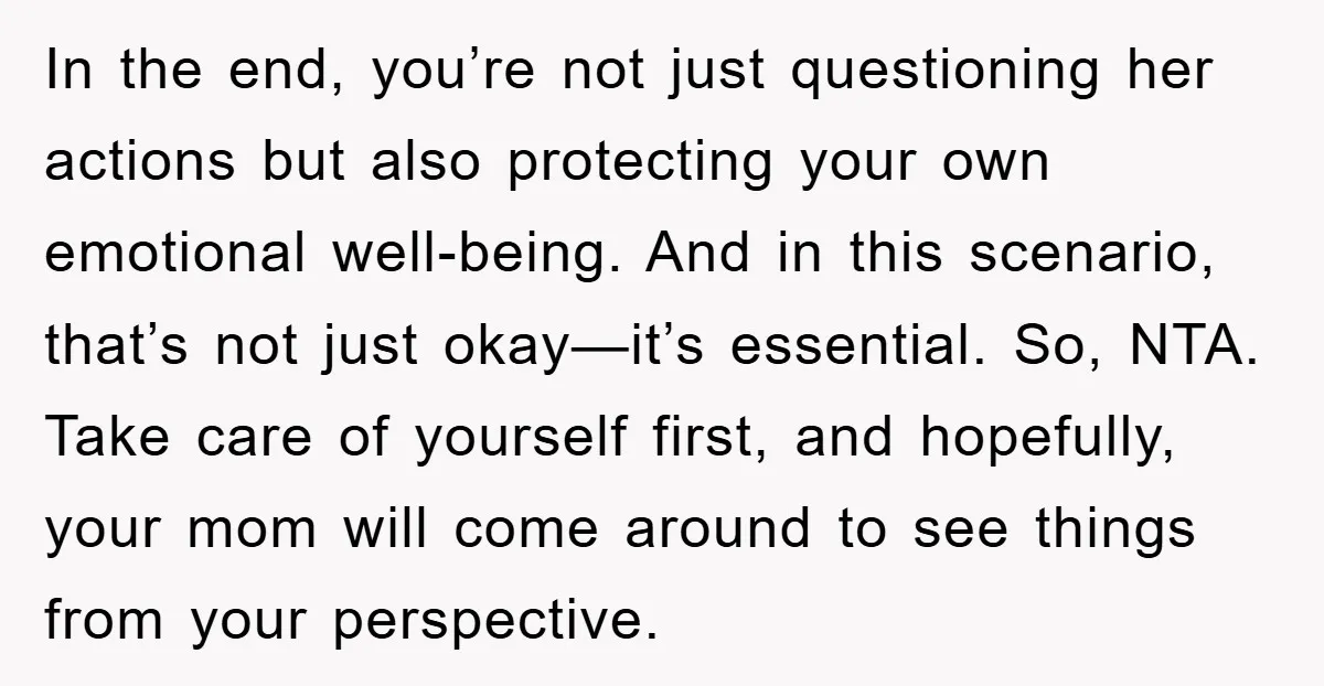 In the end, you’re not just questioning her actions but also protecting your own emotional well-being. And in this scenario, that’s not just okay—it’s essential. So, NTA. Take care of...