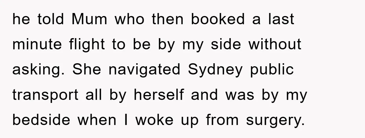 he told Mum who then booked a last minute flight to be by my side without asking. She navigated Sydney public transport all by herself and was by my bedside...