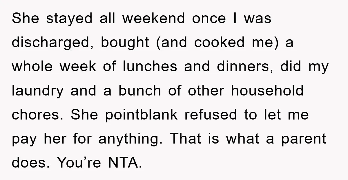 She stayed all weekend once I was discharged, bought (and cooked me) a whole week of lunches and dinners, did my laundry and a bunch of other household chores. She...