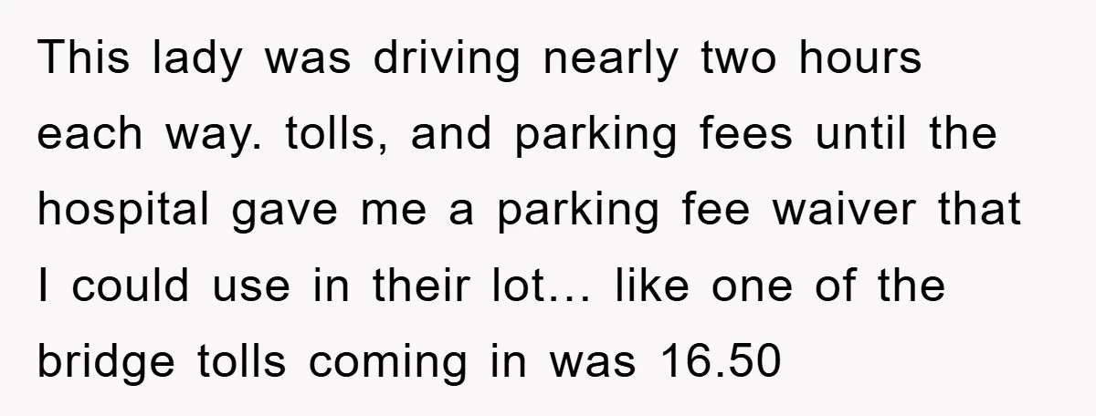 This lady was driving nearly two hours each way. tolls, and parking fees until the hospital gave me a parking fee waiver that I could use in their lot… like...
