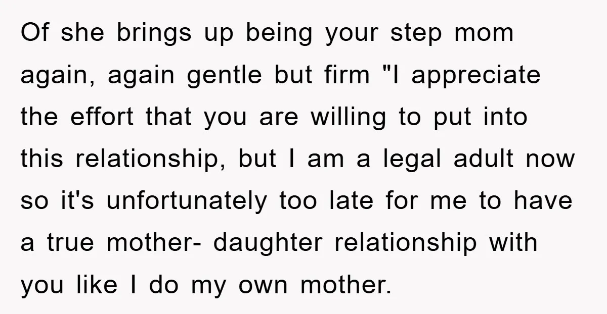 Of she brings up being your step mom again, again gentle but firm "I appreciate the effort that you are willing to put into this relationship, but I am a...