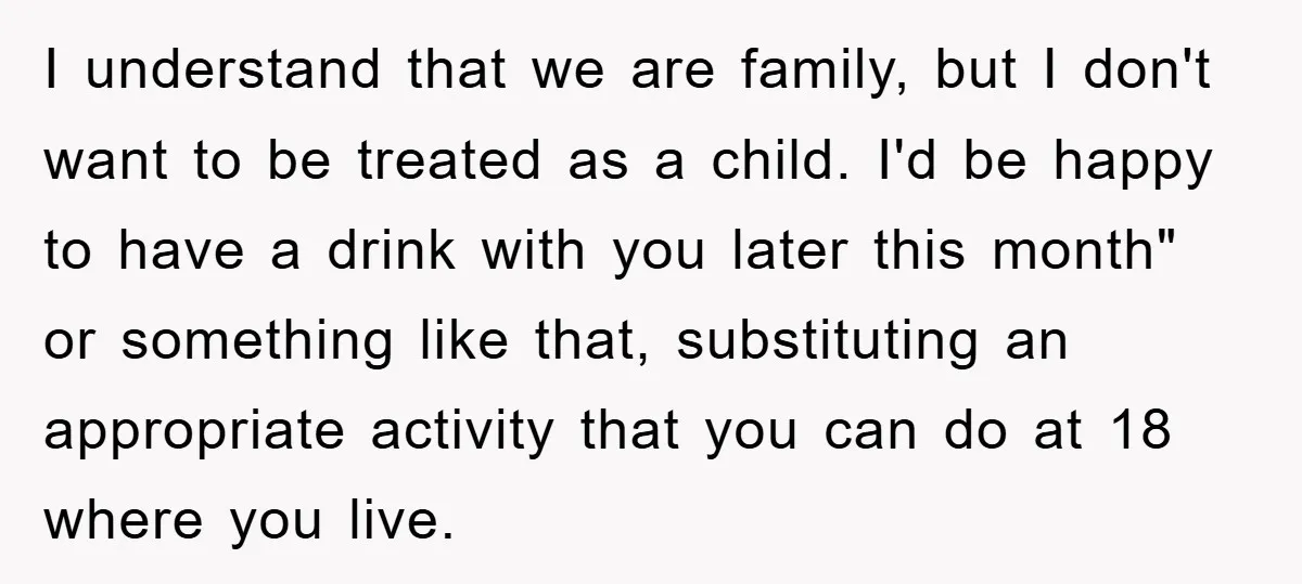 I understand that we are family, but I don't want to be treated as a child. I'd be happy to have a drink with you later this month" or something...