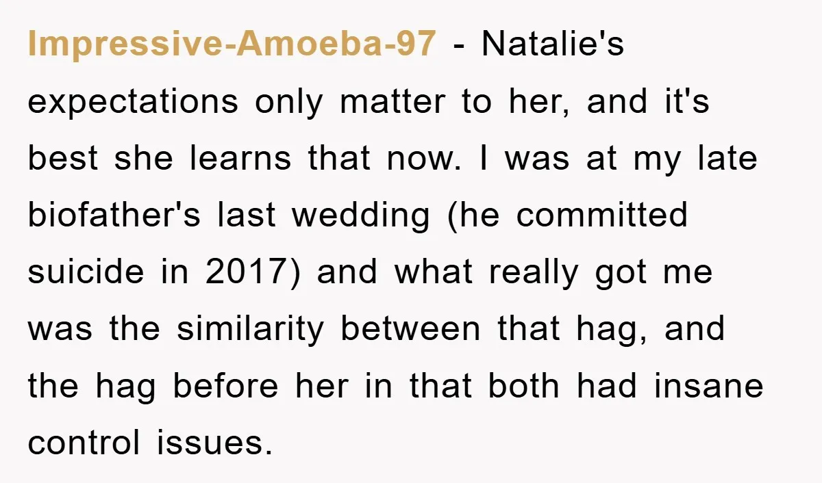 Impressive-Amoeba-97 − Natalie's expectations only matter to her, and it's best she learns that now. I was at my late biofather's last wedding (he committed suicide in 2017) and what...