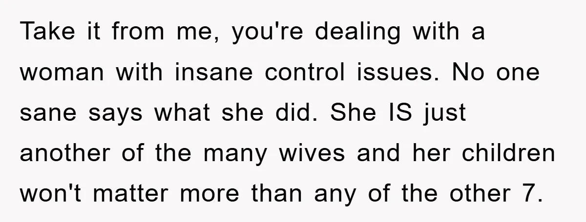 Take it from me, you're dealing with a woman with insane control issues. No one sane says what she did. She IS just another of the many wives and her...