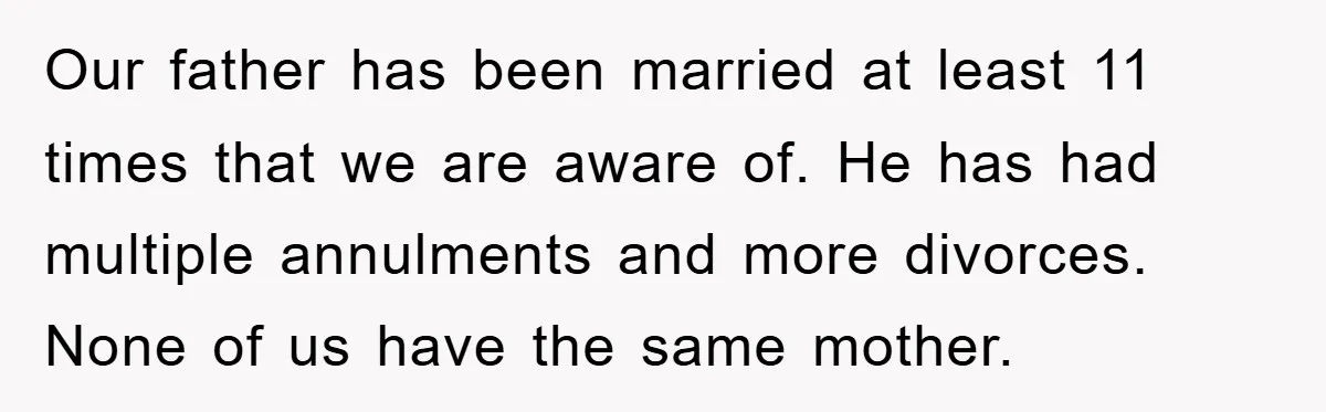 Our father has been married at least 11 times that we are aware of. He has had multiple annulments and more divorces. None of us have the same mother.