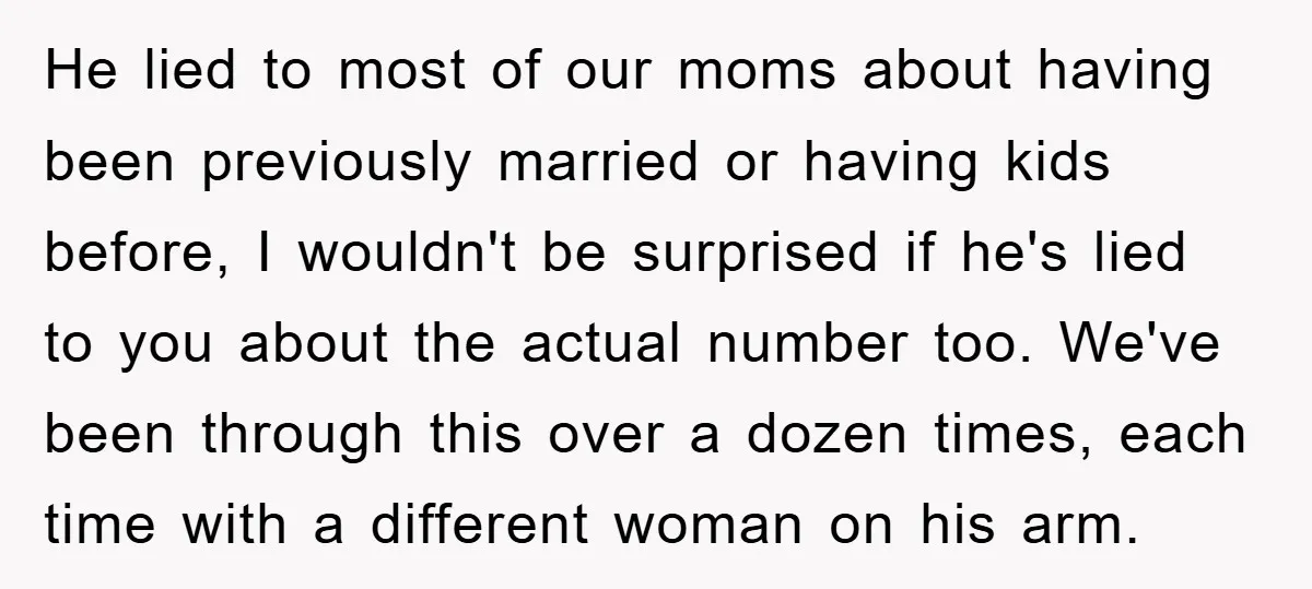 He lied to most of our moms about having been previously married or having kids before, I wouldn't be surprised if he's lied to you about the actual number too....