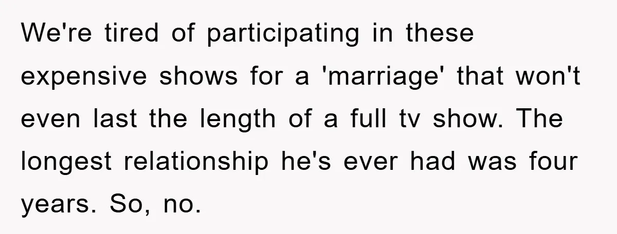 We're tired of participating in these expensive shows for a 'marriage' that won't even last the length of a full tv show. The longest relationship he's ever had was four...
