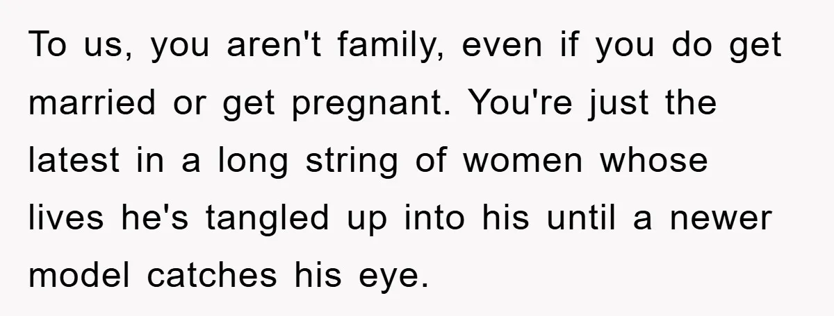 To us, you aren't family, even if you do get married or get pregnant. You're just the latest in a long string of women whose lives he's tangled up into...