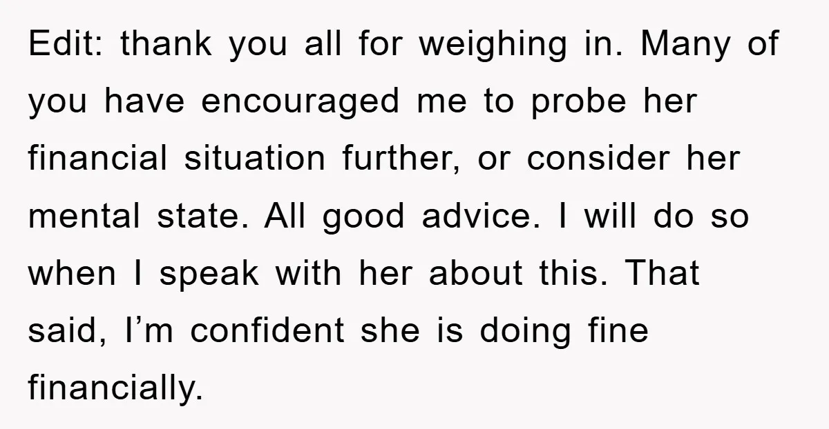 Edit: thank you all for weighing in. Many of you have encouraged me to probe her financial situation further, or consider her mental state. All good advice. I will do...