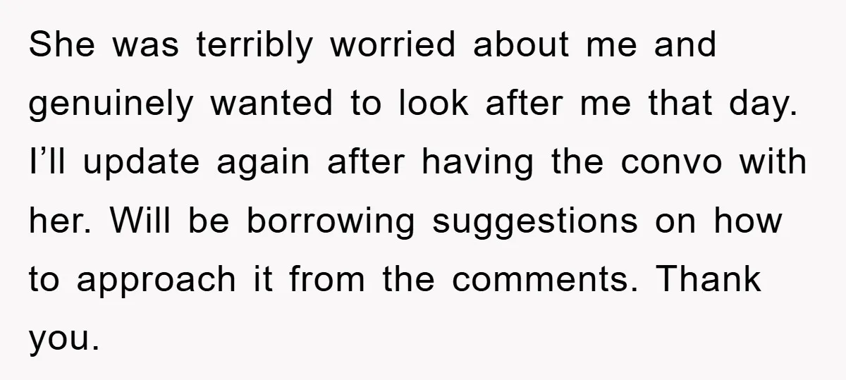 She was terribly worried about me and genuinely wanted to look after me that day. I’ll update again after having the convo with her. Will be borrowing suggestions on how...
