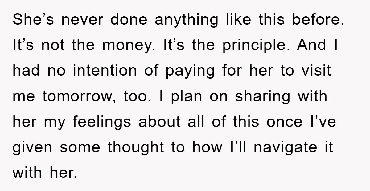 She’s never done anything like this before. It’s not the money. It’s the principle. And I had no intention of paying for her to visit me tomorrow, too. I plan...