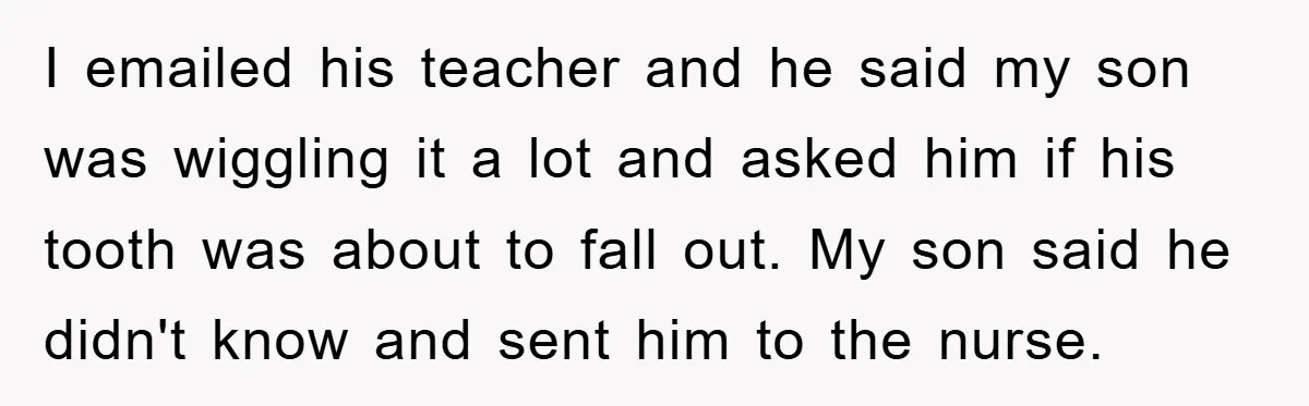 I emailed his teacher and he said my son was wiggling it a lot and asked him if his tooth was about to fall out. My son said he didn't...