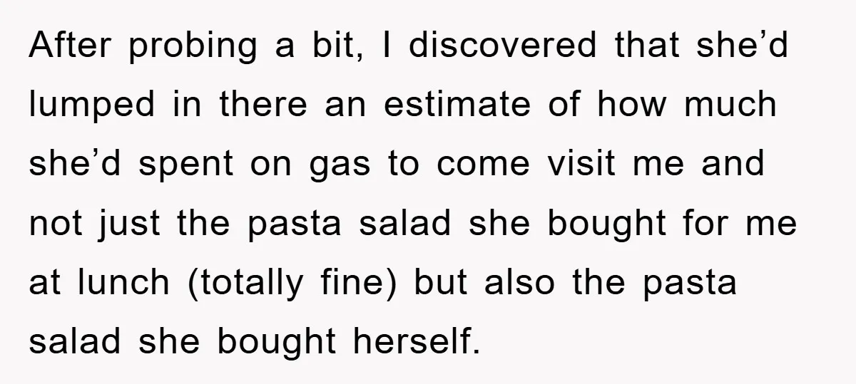 After probing a bit, I discovered that she’d lumped in there an estimate of how much she’d spent on gas to come visit me and not just the pasta salad...