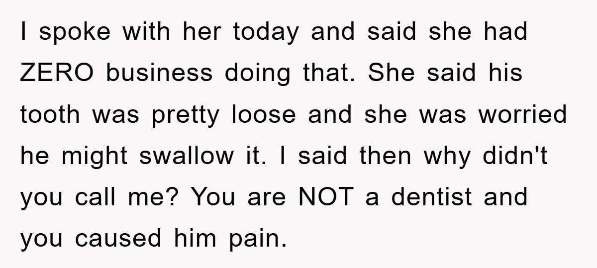 I spoke with her today and said she had ZERO business doing that. She said his tooth was pretty loose and she was worried he might swallow it. I said...