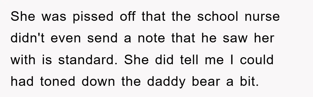 She was pissed off that the school nurse didn't even send a note that he saw her with is standard. She did tell me I could had toned down the...