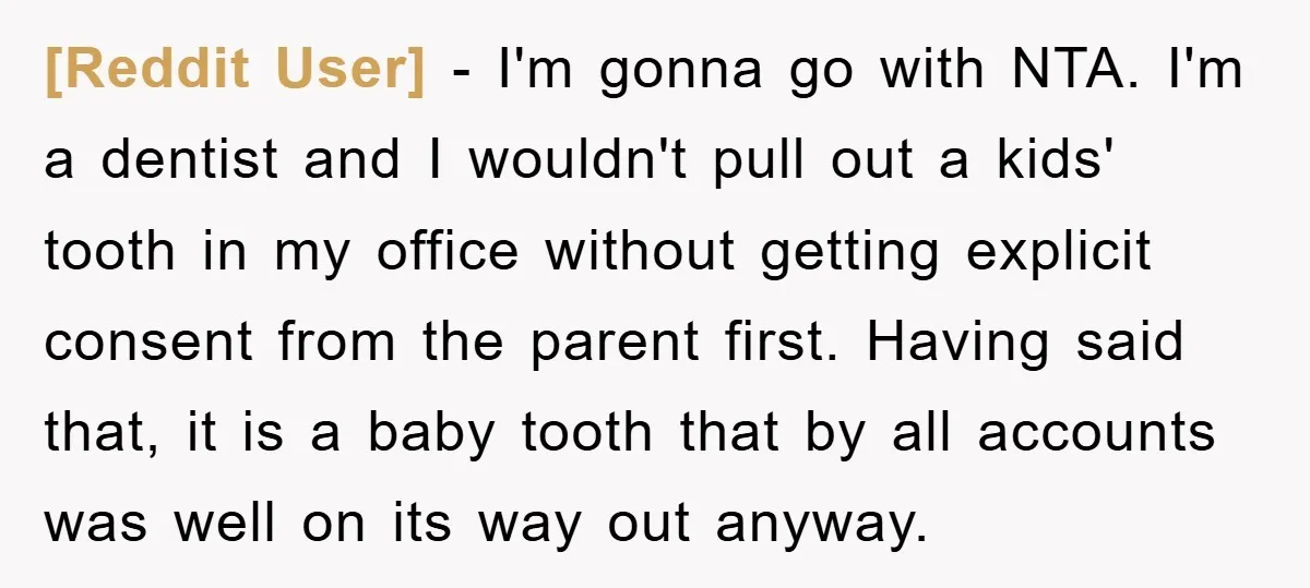 [Reddit User] - I'm gonna go with NTA. I'm a dentist and I wouldn't pull out a kids' tooth in my office without getting explicit consent from the parent first....