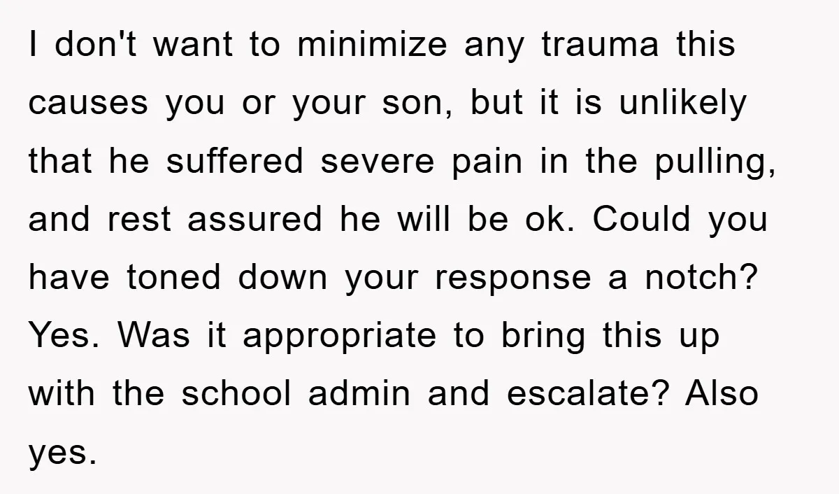 I don't want to minimize any trauma this causes you or your son, but it is unlikely that he suffered severe pain in the pulling, and rest assured he will...