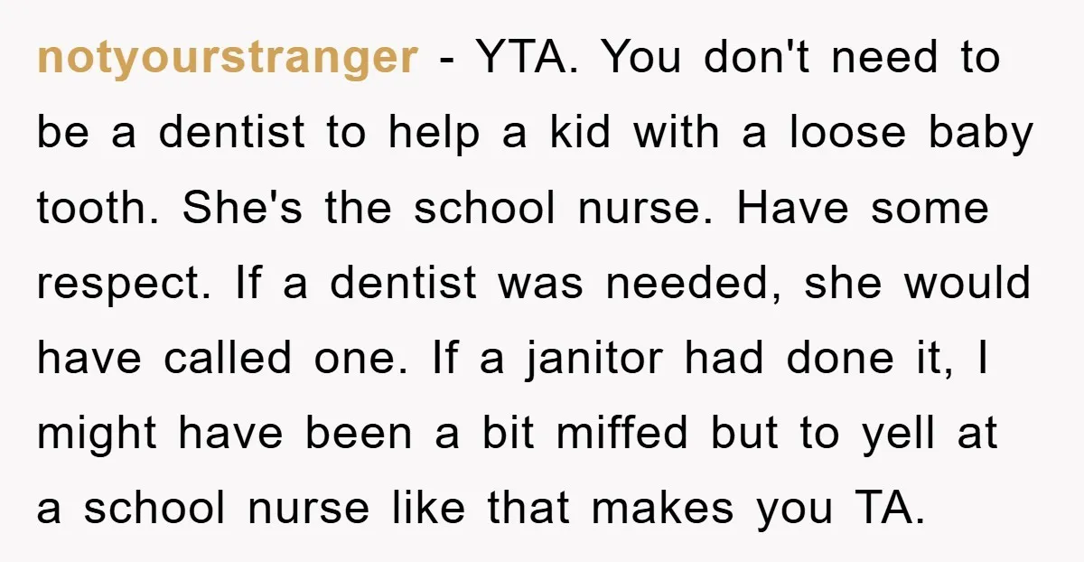 notyourstranger - YTA. You don't need to be a dentist to help a kid with a loose baby tooth. She's the school nurse. Have some respect. If a dentist was...