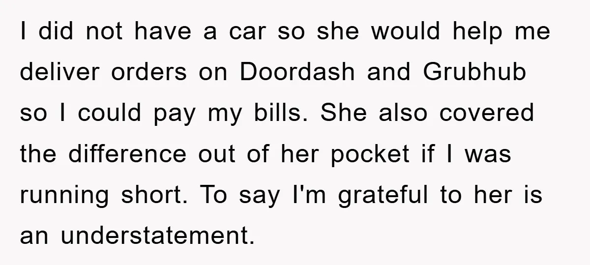 I did not have a car so she would help me deliver orders on Doordash and Grubhub so I could pay my bills. She also covered the difference out of...