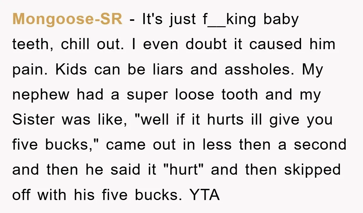 Mongoose-SR - It's just f__king baby teeth, chill out. I even doubt it caused him pain. Kids can be liars and assholes. My nephew had a super loose tooth and...
