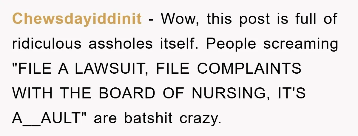 Chewsdayiddinit - Wow, this post is full of ridiculous assholes itself. People screaming "FILE A LAWSUIT, FILE COMPLAINTS WITH THE BOARD OF NURSING, IT'S A__AULT" are batshit crazy.