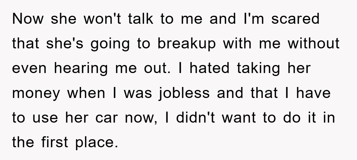 Now she won't talk to me and I'm scared that she's going to breakup with me without even hearing me out. I hated taking her money when I was jobless...
