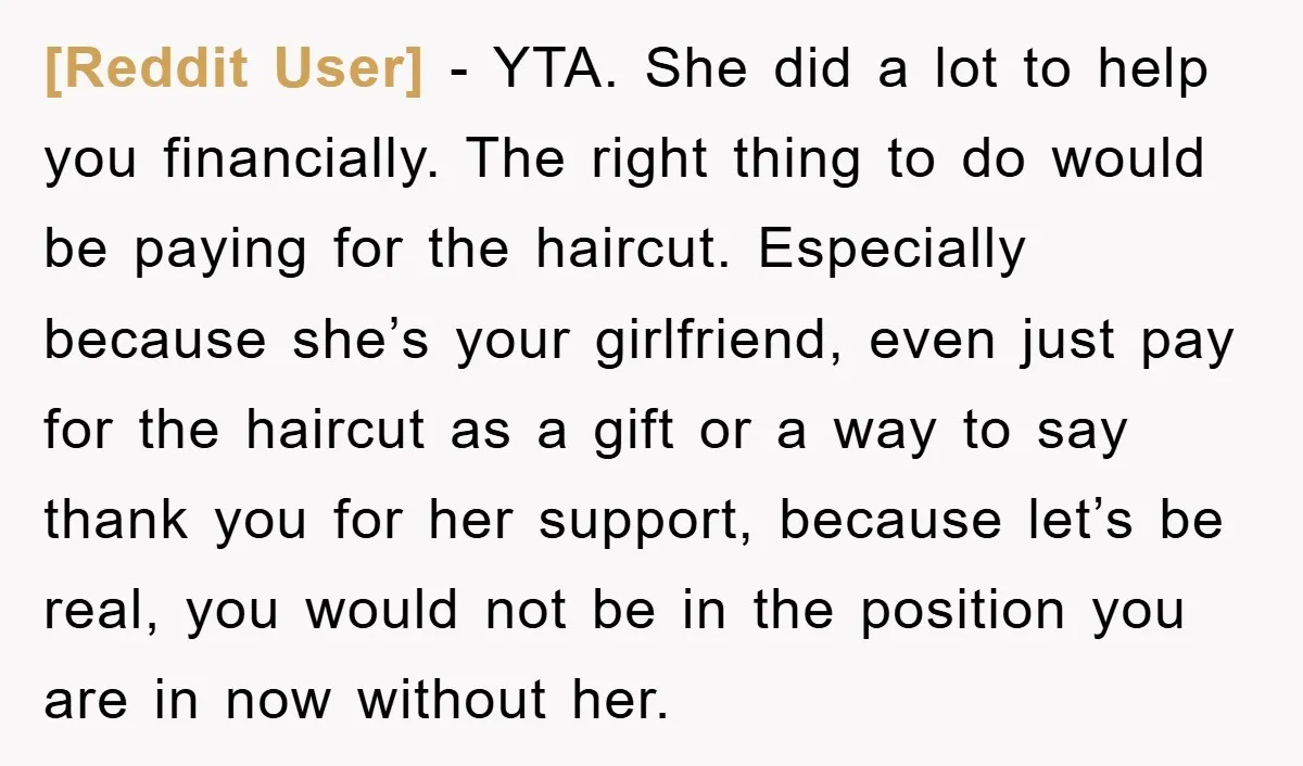 [Reddit User] − YTA. She did a lot to help you financially. The right thing to do would be paying for the haircut. Especially because she’s your girlfriend, even just...