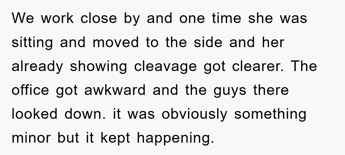 We work close by and one time she was sitting and moved to the side and her already showing cleavage got clearer. The office got awkward and the guys there...