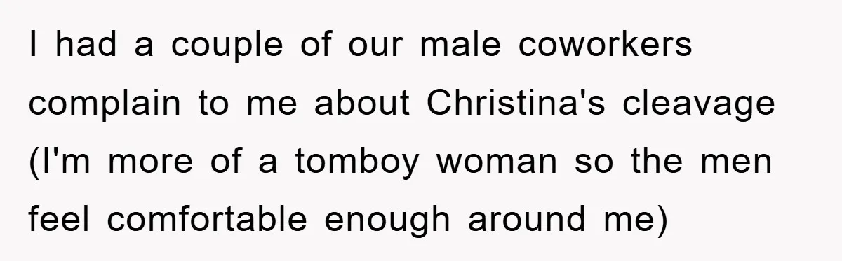 I had a couple of our male coworkers complain to me about Christina's cleavage (I'm more of a tomboy woman so the men feel comfortable enough around me)
