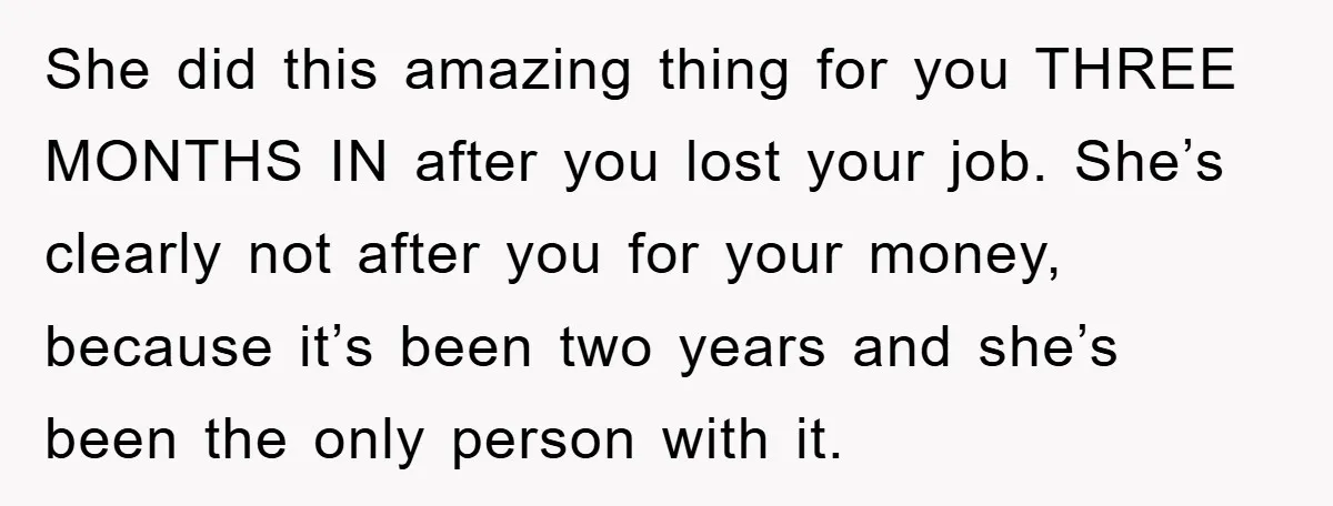 She did this amazing thing for you THREE MONTHS IN after you lost your job. She’s clearly not after you for your money, because it’s been two years and she’s...