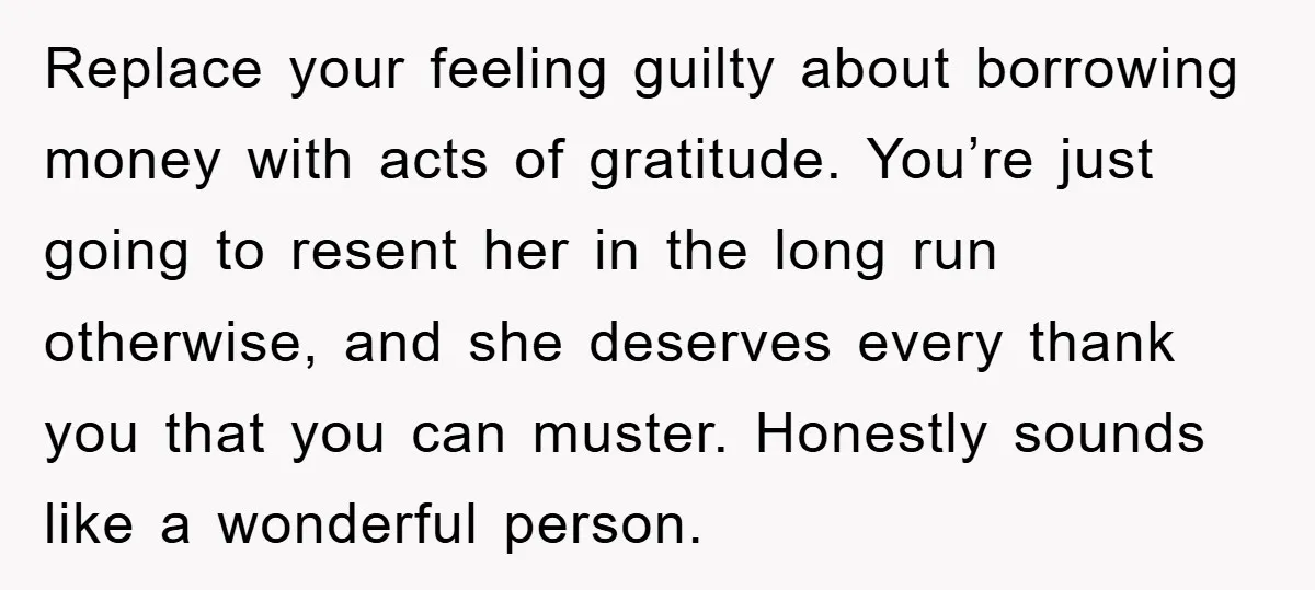 Replace your feeling guilty about borrowing money with acts of gratitude. You’re just going to resent her in the long run otherwise, and she deserves every thank you that you...