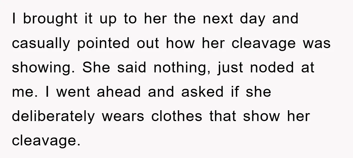 I brought it up to her the next day and casually pointed out how her cleavage was showing. She said nothing, just noded at me. I went ahead and asked...