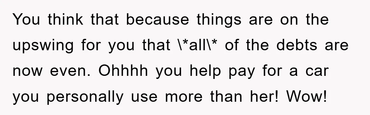 You think that because things are on the upswing for you that \*all\* of the debts are now even. Ohhhh you help pay for a car you personally use more...