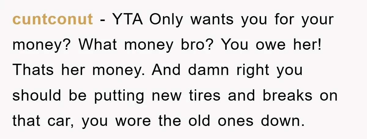 cuntconut − YTA Only wants you for your money? What money bro? You owe her! Thats her money. And damn right you should be putting new tires and breaks on...