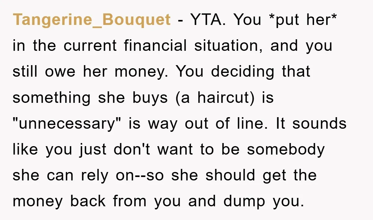 Tangerine_Bouquet − YTA. You *put her* in the current financial situation, and you still owe her money. You deciding that something she buys (a haircut) is "unnecessary" is way out...
