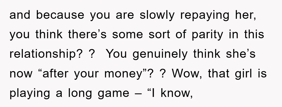 and because you are slowly repaying her, you think there’s some sort of parity in this relationship? ? You genuinely think she’s now “after your money”? ? Wow, that girl...