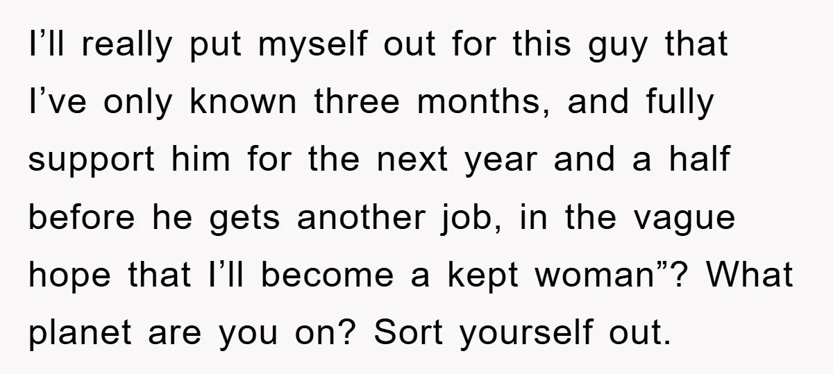 I’ll really put myself out for this guy that I’ve only known three months, and fully support him for the next year and a half before he gets another job,...