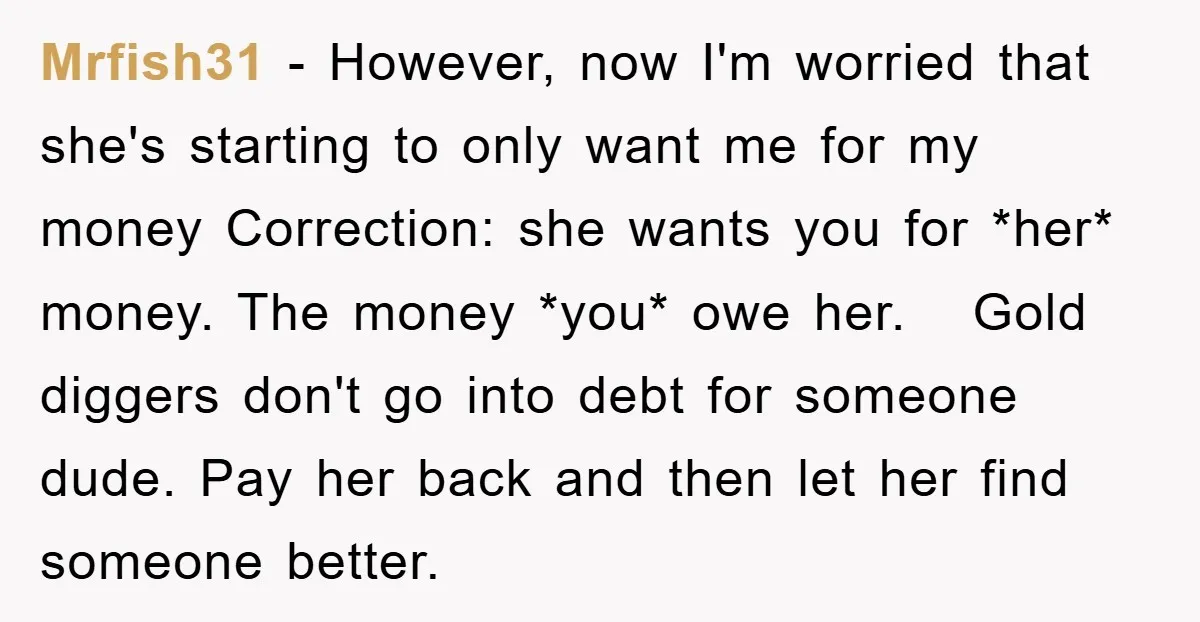 Mrfish31 − However, now I'm worried that she's starting to only want me for my money Correction: she wants you for *her* money. The money *you* owe her. Gold diggers...