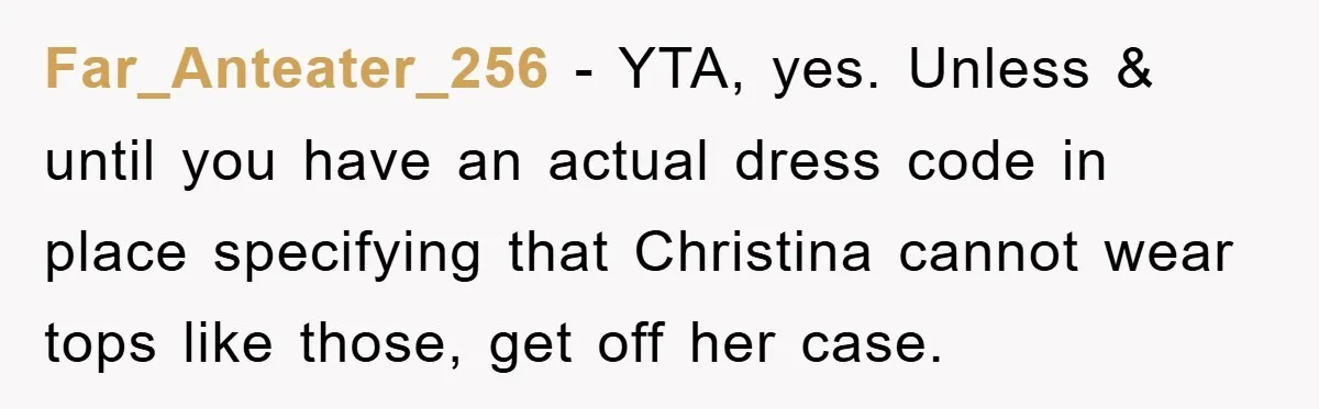 Far_Anteater_256 − YTA, yes. Unless & until you have an actual dress code in place specifying that Christina cannot wear tops like those, get off her case.