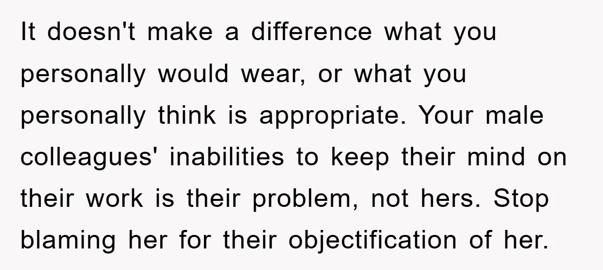 It doesn't make a difference what you personally would wear, or what you personally think is appropriate. Your male colleagues' inabilities to keep their mind on their work is their...