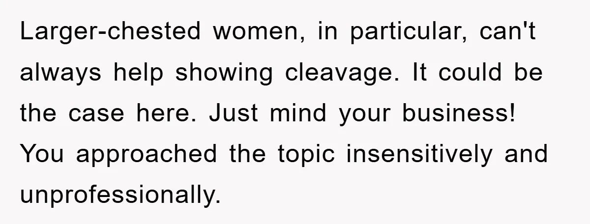 Larger-chested women, in particular, can't always help showing cleavage. It could be the case here. Just mind your business! You approached the topic insensitively and unprofessionally.
